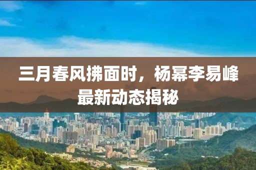 三月春風拂面時，楊冪李易峰最新動態(tài)揭秘