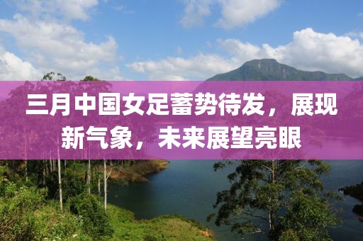 三月中國女足蓄勢待發(fā)，展現(xiàn)新氣象，未來展望亮眼