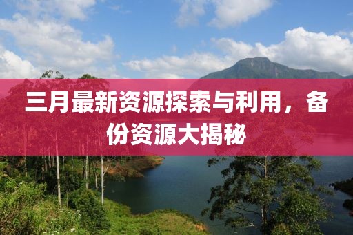 三月最新資源探索與利用，備份資源大揭秘