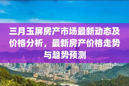 三月玉屏房產(chǎn)市場(chǎng)最新動(dòng)態(tài)及價(jià)格分析，最新房產(chǎn)價(jià)格走勢(shì)與趨勢(shì)預(yù)測(cè)