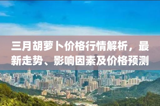 三月胡蘿卜價格行情解析，最新走勢、影響因素及價格預(yù)測