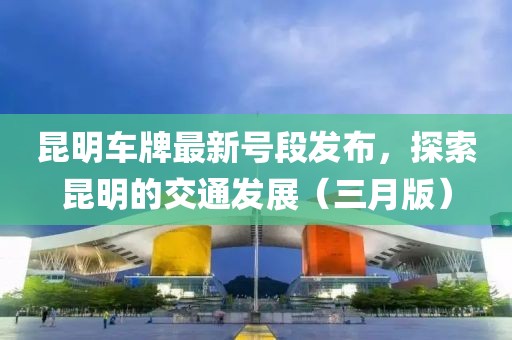 昆明車牌最新號(hào)段發(fā)布，探索昆明的交通發(fā)展（三月版）