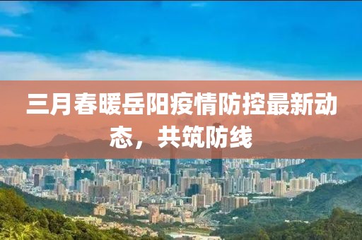 三月春暖岳陽疫情防控最新動態(tài)，共筑防線