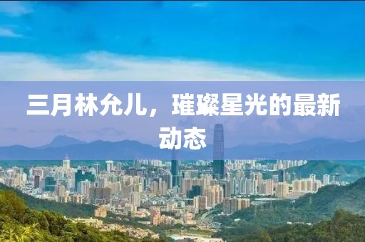 三月林允兒，璀璨星光的最新動態(tài)