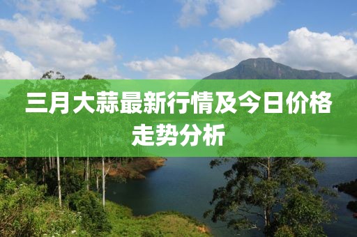 三月大蒜最新行情及今日價格走勢分析