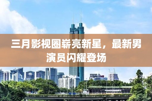 三月影視圈嶄亮新星，最新男演員閃耀登場(chǎng)