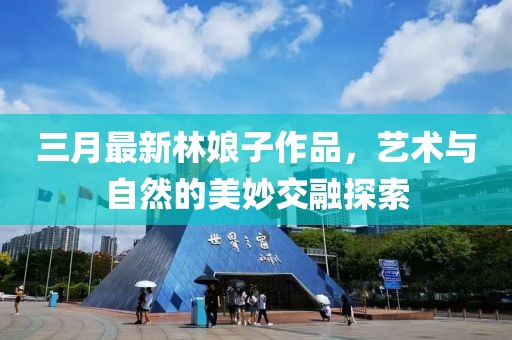 三月最新林娘子作品，藝術(shù)與自然的美妙交融探索