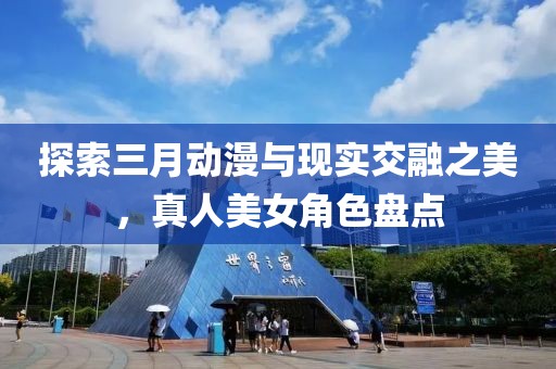 探索三月動漫與現(xiàn)實(shí)交融之美，真人美女角色盤點(diǎn)