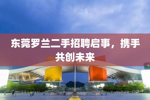 東莞羅蘭二手招聘啟事，攜手共創(chuàng)未來