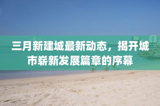三月新建城最新動態(tài)，揭開城市嶄新發(fā)展篇章的序幕