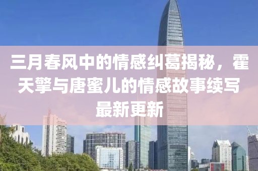 三月春風(fēng)中的情感糾葛揭秘，霍天擎與唐蜜兒的情感故事續(xù)寫(xiě)最新更新