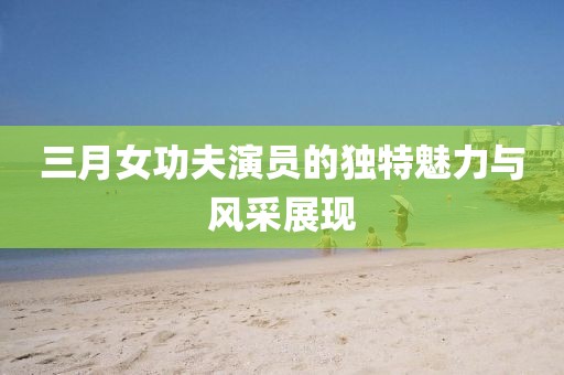 三月女功夫演員的獨(dú)特魅力與風(fēng)采展現(xiàn)