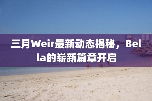 三月Weir最新動(dòng)態(tài)揭秘，Bella的嶄新篇章開(kāi)啟