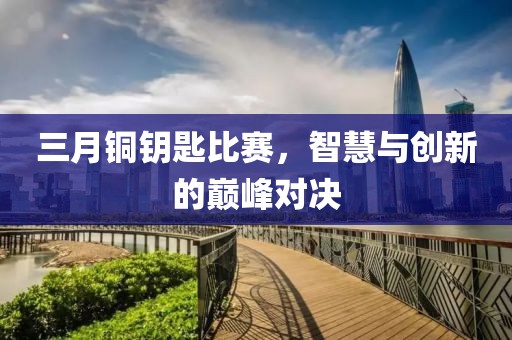 三月銅鑰匙比賽，智慧與創(chuàng)新的巔峰對(duì)決