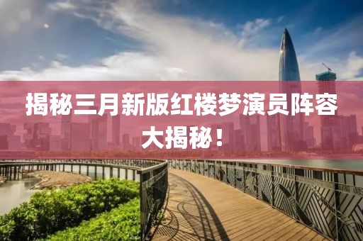 揭秘三月新版紅樓夢演員陣容大揭秘！