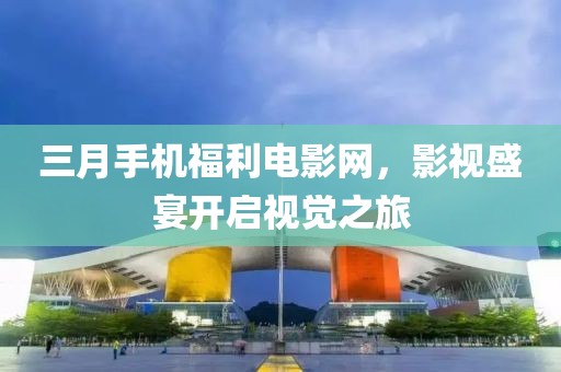 三月手機福利電影網(wǎng)，影視盛宴開啟視覺之旅
