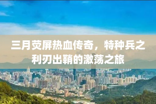 三月熒屏熱血傳奇，特種兵之利刃出鞘的激蕩之旅