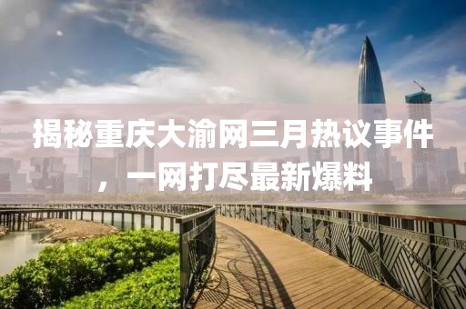揭秘重慶大渝網(wǎng)三月熱議事件，一網(wǎng)打盡最新爆料