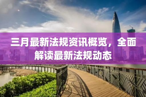三月最新法規(guī)資訊概覽，全面解讀最新法規(guī)動態(tài)