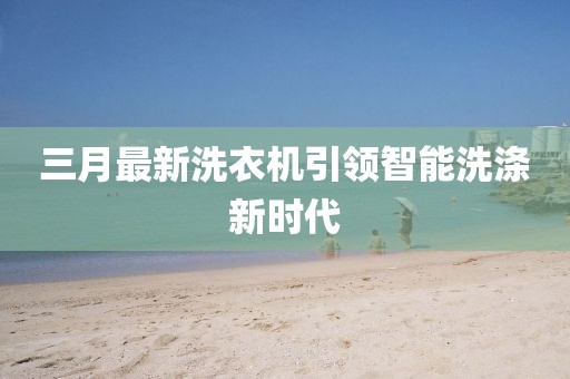 三月最新洗衣機(jī)引領(lǐng)智能洗滌新時(shí)代