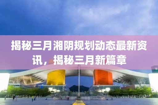 揭秘三月湘陰規(guī)劃動態(tài)最新資訊，揭秘三月新篇章