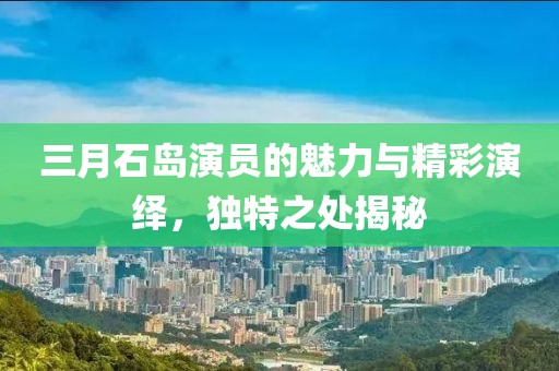三月石島演員的魅力與精彩演繹，獨(dú)特之處揭秘