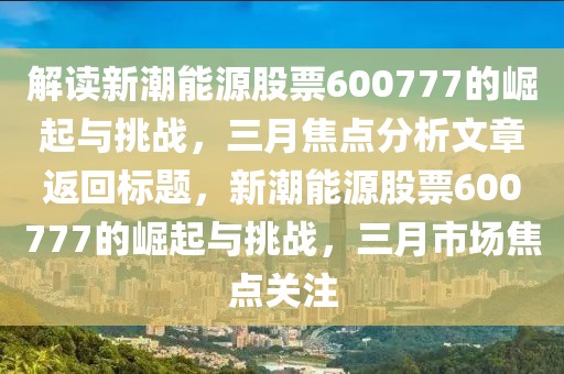解讀新潮能源股票600777的崛起與挑戰(zhàn)，三月焦點(diǎn)分析文章返回標(biāo)題，新潮能源股票600777的崛起與挑戰(zhàn)，三月市場焦點(diǎn)關(guān)注