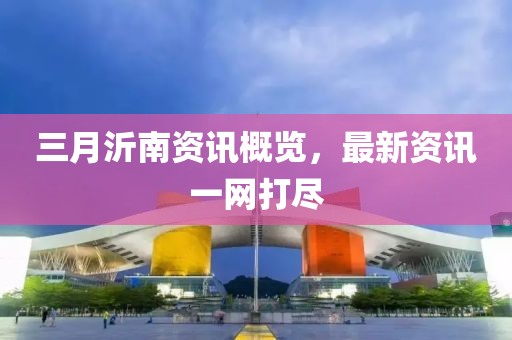 三月沂南資訊概覽，最新資訊一網(wǎng)打盡