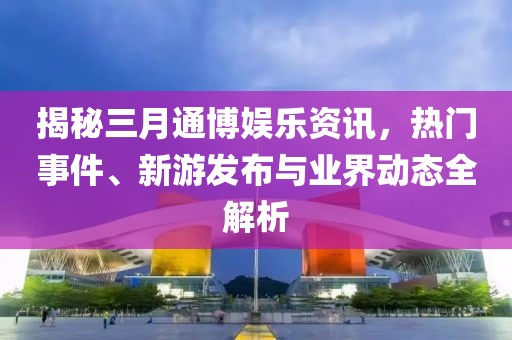 揭秘三月通博娛樂資訊，熱門事件、新游發(fā)布與業(yè)界動態(tài)全解析