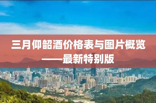 三月仰韶酒價(jià)格表與圖片概覽——最新特別版