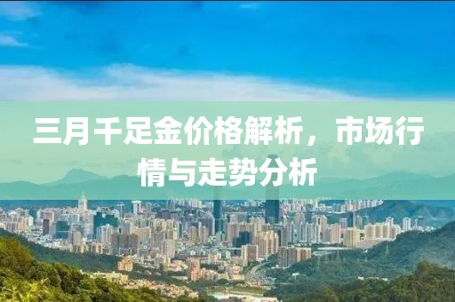 三月千足金價格解析，市場行情與走勢分析