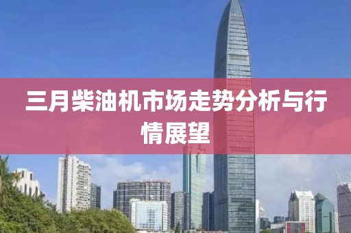 三月柴油機市場走勢分析與行情展望