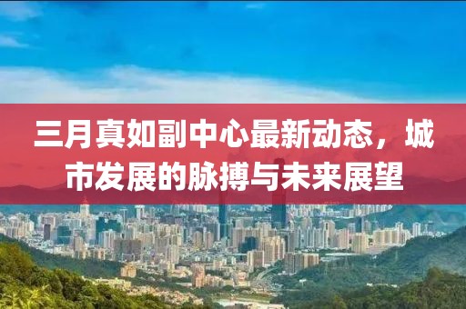 三月真如副中心最新動態(tài)，城市發(fā)展的脈搏與未來展望