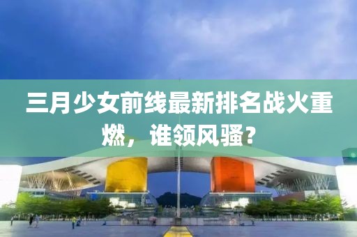 三月少女前線(xiàn)最新排名戰(zhàn)火重燃，誰(shuí)領(lǐng)風(fēng)騷？
