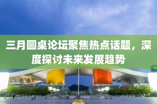 三月圓桌論壇聚焦熱點話題，深度探討未來發(fā)展趨勢