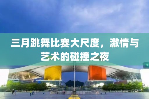 三月跳舞比賽大尺度，激情與藝術(shù)的碰撞之夜