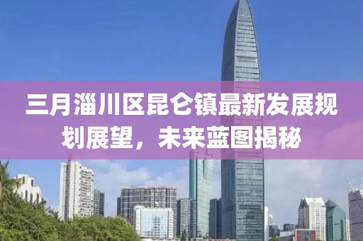 三月淄川區(qū)昆侖鎮(zhèn)最新發(fā)展規(guī)劃展望，未來藍圖揭秘