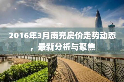 2016年3月南充房價走勢動態(tài)，最新分析與聚焦