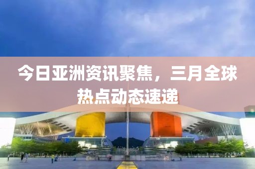 今日亞洲資訊聚焦，三月全球熱點(diǎn)動(dòng)態(tài)速遞