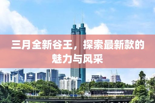 三月全新谷王，探索最新款的魅力與風(fēng)采