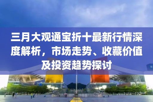 三月大觀通寶折十最新行情深度解析，市場走勢、收藏價值及投資趨勢探討
