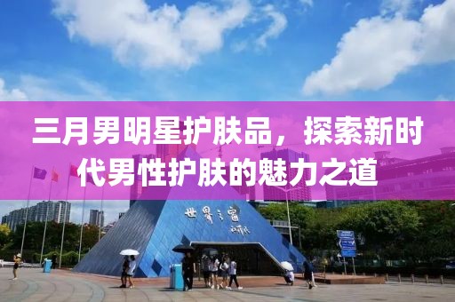 三月男明星護(hù)膚品，探索新時(shí)代男性護(hù)膚的魅力之道