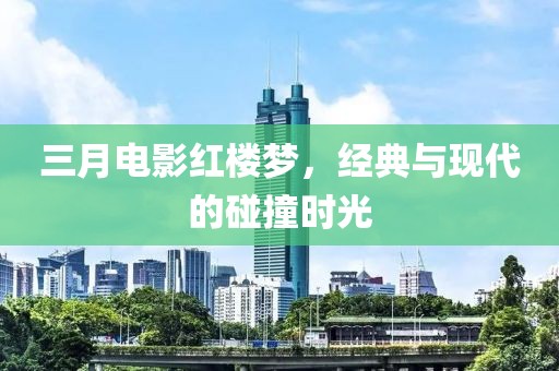 三月電影紅樓夢，經(jīng)典與現(xiàn)代的碰撞時光
