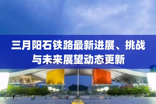 三月陽石鐵路最新進展、挑戰(zhàn)與未來展望動態(tài)更新