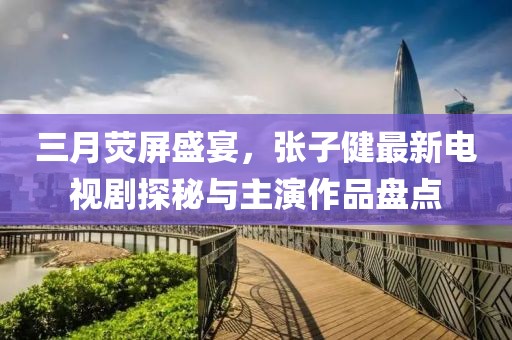 三月熒屏盛宴，張子健最新電視劇探秘與主演作品盤點(diǎn)