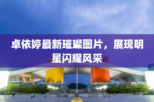 卓依婷最新璀璨圖片，展現(xiàn)明星閃耀風(fēng)采
