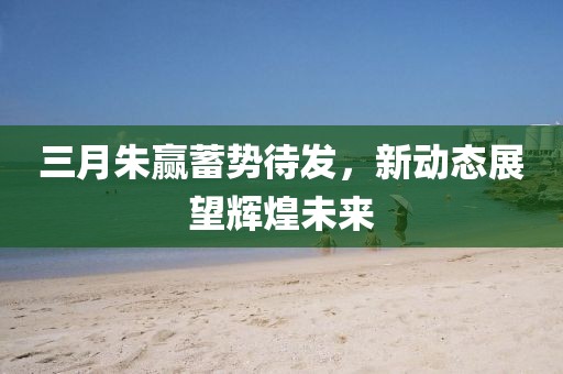 三月朱贏蓄勢(shì)待發(fā)，新動(dòng)態(tài)展望輝煌未來