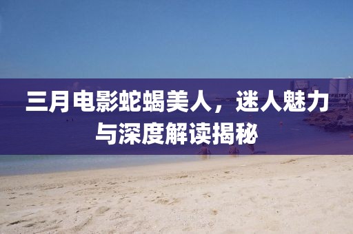 三月電影蛇蝎美人，迷人魅力與深度解讀揭秘