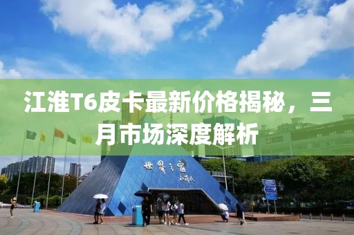江淮T6皮卡最新價(jià)格揭秘，三月市場(chǎng)深度解析
