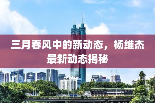 三月春風(fēng)中的新動(dòng)態(tài)，楊維杰最新動(dòng)態(tài)揭秘
